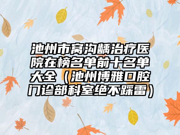 池州市窝沟龋治疗医院在榜名单前十名单大全（池州博雅口腔门诊部科室绝不踩雷）