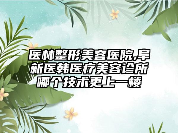 医林整形美容医院,阜新医韩医疗美容诊所哪个技术更上一楼