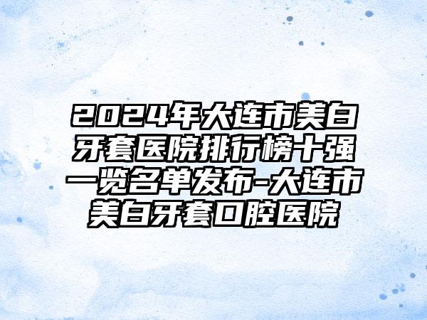 2024年大连市美白牙套医院排行榜十强一览名单发布-大连市美白牙套口腔医院