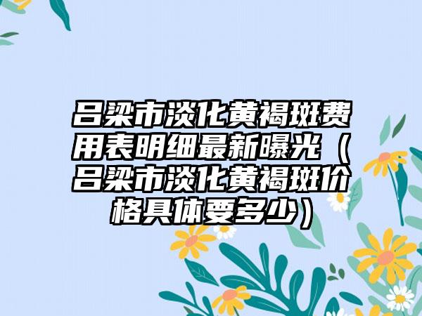 吕梁市淡化黄褐斑费用表明细最新曝光（吕梁市淡化黄褐斑价格具体要多少）