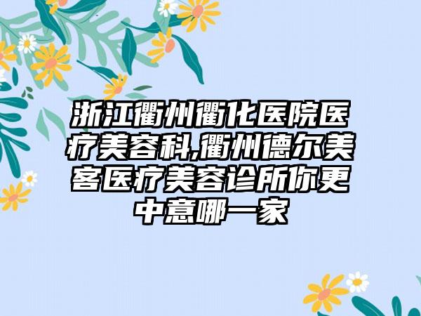 浙江衢州衢化医院医疗美容科,衢州德尔美客医疗美容诊所你更中意哪一家