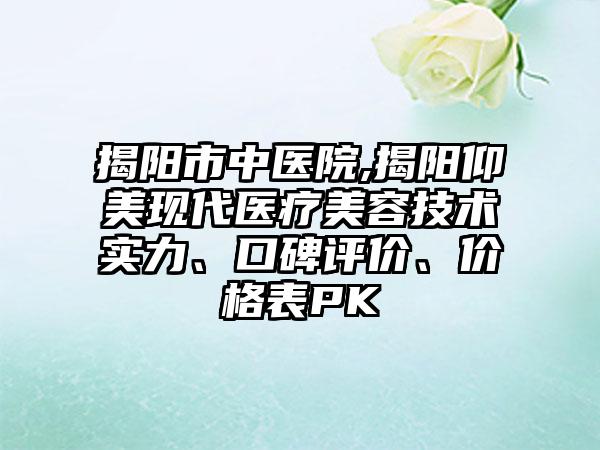 揭阳市中医院,揭阳仰美现代医疗美容技术实力、口碑评价、价格表PK