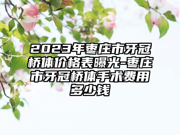 2023年枣庄市牙冠桥体价格表曝光-枣庄市牙冠桥体手术费用多少钱