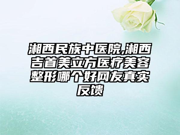 湘西民族中医院,湘西吉首美立方医疗美容整形哪个好网友真实反馈