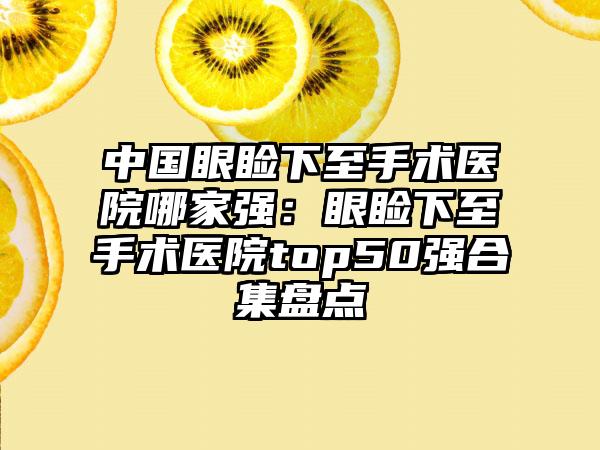 中国眼睑下至手术医院哪家强：眼睑下至手术医院top50强合集盘点