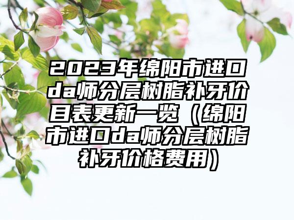 2023年绵阳市进口da师分层树脂补牙价目表更新一览（绵阳市进口da师分层树脂补牙价格费用）