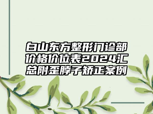 白山东方整形门诊部价格价位表2024汇总附歪脖子矫正案例