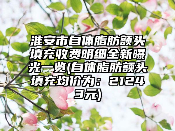 淮安市自体脂肪额头填充收费明细全新曝光一览(自体脂肪额头填充均价为：21243元)