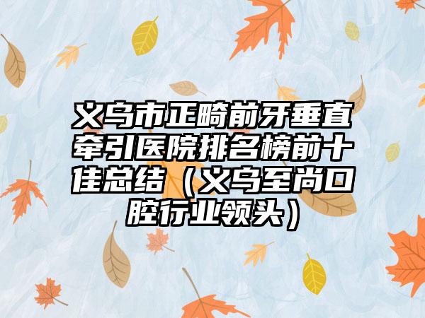 义乌市正畸前牙垂直牵引医院排名榜前十佳总结（义乌至尚口腔行业领头）