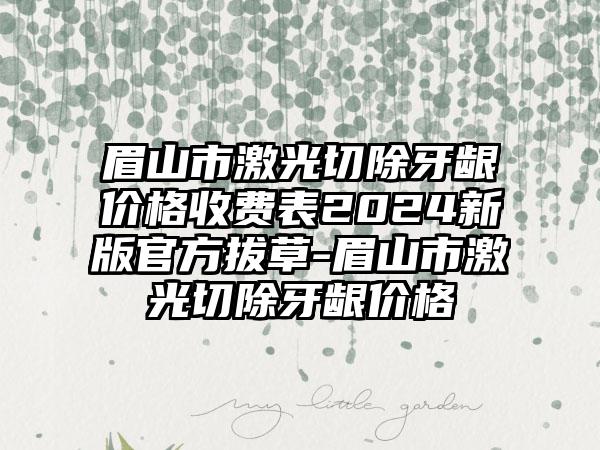 眉山市激光切除牙龈价格收费表2024新版官方拔草-眉山市激光切除牙龈价格