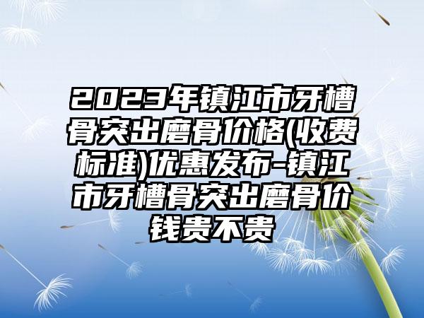 2023年镇江市牙槽骨突出磨骨价格(收费标准)优惠发布-镇江市牙槽骨突出磨骨价钱贵不贵