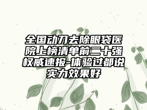 全国动刀去除眼袋医院上榜清单前二十强权威速报-体验过都说实力效果好