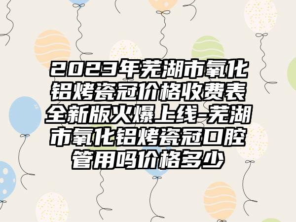 2023年芜湖市氧化铝烤瓷冠价格收费表全新版火爆上线-芜湖市氧化铝烤瓷冠口腔管用吗价格多少