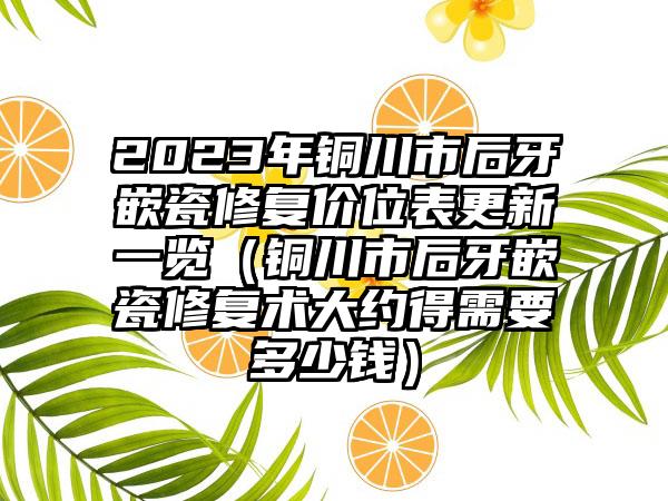 2023年铜川市后牙嵌瓷修复价位表更新一览（铜川市后牙嵌瓷修复术大约得需要多少钱）