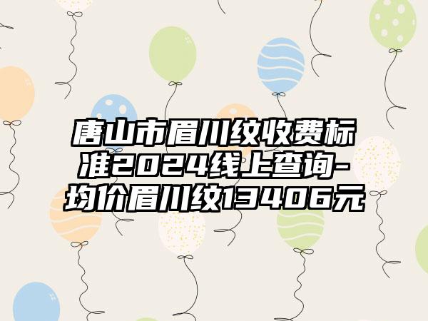 唐山市眉川纹收费标准2024线上查询-均价眉川纹13406元