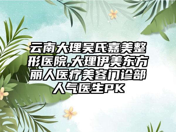 云南大理吴氏嘉美整形医院,大理伊美东方丽人医疗美容门诊部人气医生PK