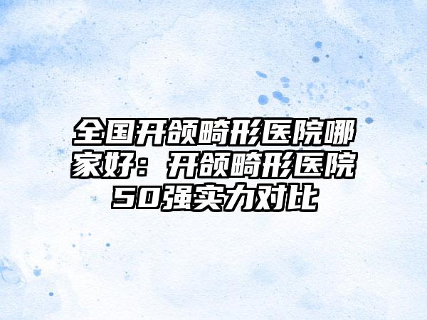 全国开颌畸形医院哪家好：开颌畸形医院50强实力对比