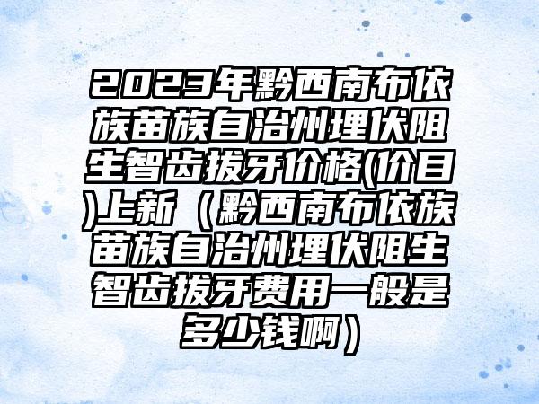 2023年黔西南布依族苗族自治州埋伏阻生智齿拔牙价格(价目)上新（黔西南布依族苗族自治州埋伏阻生智齿拔牙费用一般是多少钱啊）