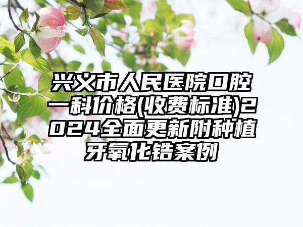 兴义市人民医院口腔一科价格(收费标准)2024全面更新附种植牙氧化锆案例