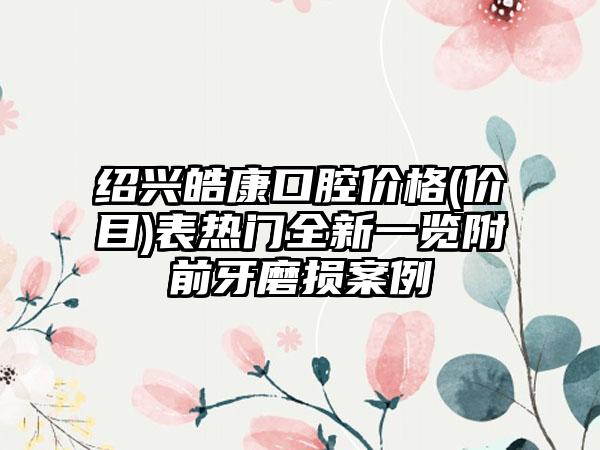 绍兴皓康口腔价格(价目)表热门全新一览附前牙磨损案例