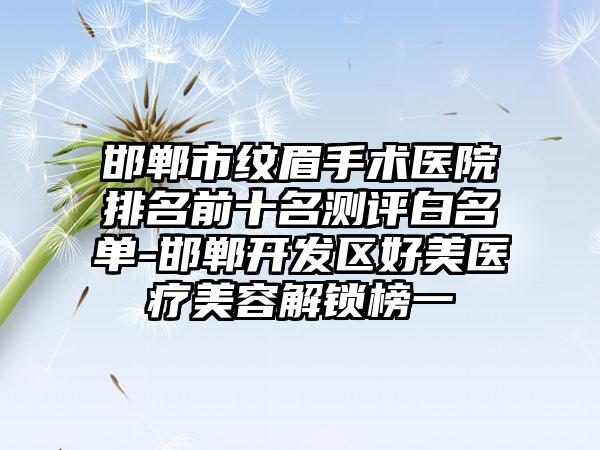 邯郸市纹眉手术医院排名前十名测评白名单-邯郸开发区好美医疗美容解锁榜一