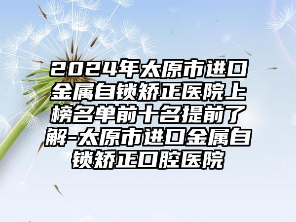 2024年太原市进口金属自锁矫正医院上榜名单前十名提前了解-太原市进口金属自锁矫正口腔医院