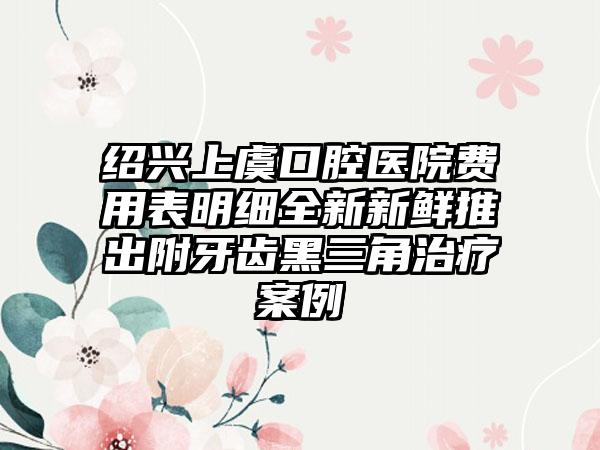 绍兴上虞口腔医院费用表明细全新新鲜推出附牙齿黑三角治疗案例