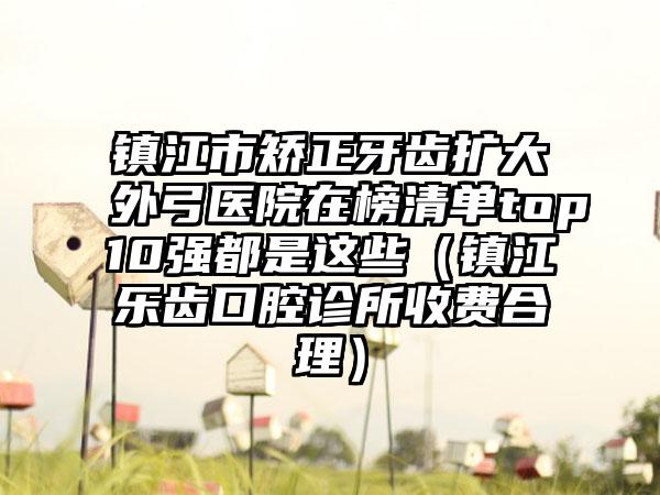 镇江市矫正牙齿扩大外弓医院在榜清单top10强都是这些（镇江乐齿口腔诊所收费合理）