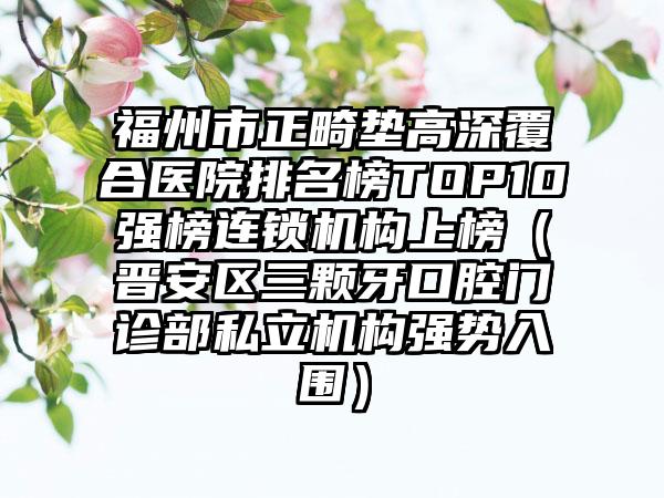 福州市正畸垫高深覆合医院排名榜TOP10强榜连锁机构上榜（晋安区三颗牙口腔门诊部私立机构强势入围）