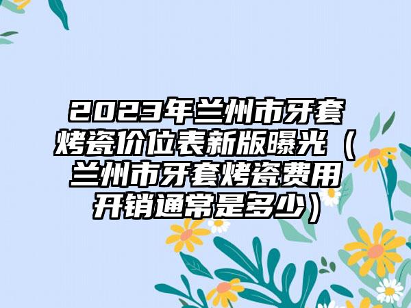 2023年兰州市牙套烤瓷价位表新版曝光（兰州市牙套烤瓷费用开销通常是多少）