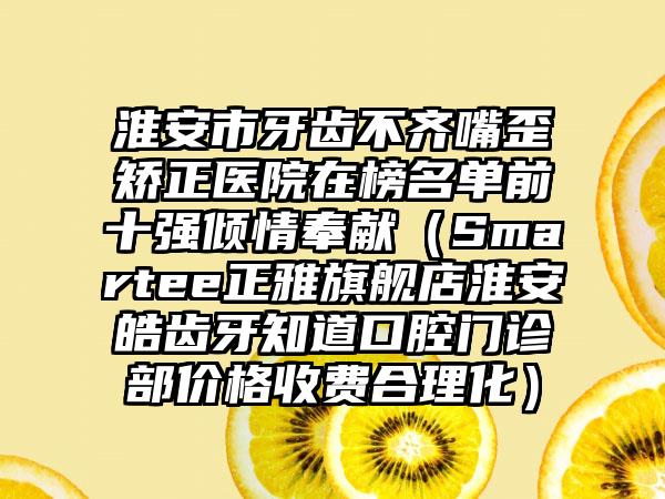 淮安市牙齿不齐嘴歪矫正医院在榜名单前十强倾情奉献（Smartee正雅旗舰店淮安皓齿牙知道口腔门诊部价格收费合理化）