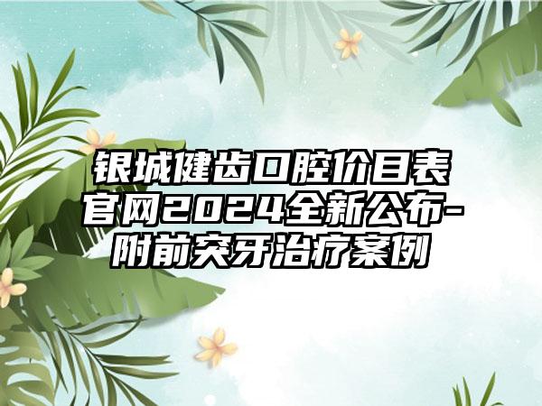 银城健齿口腔价目表官网2024全新公布-附前突牙治疗案例