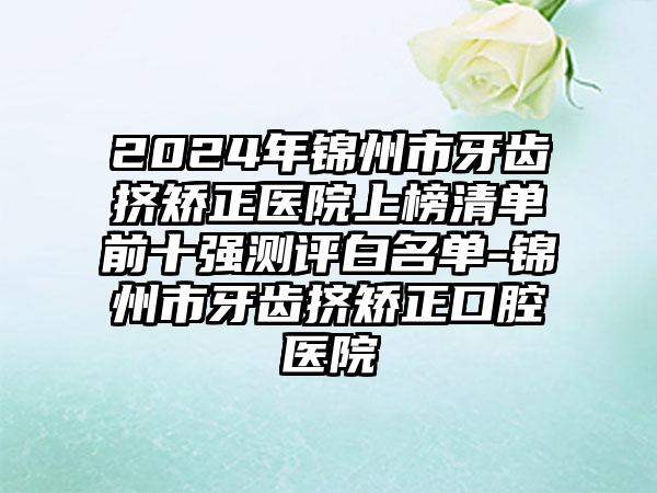 2024年锦州市牙齿挤矫正医院上榜清单前十强测评白名单-锦州市牙齿挤矫正口腔医院