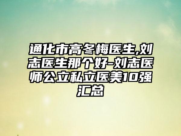 通化市高冬梅医生,刘志医生那个好-刘志医师公立私立医美10强汇总