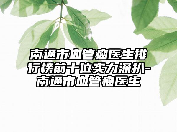 南通市血管瘤医生排行榜前十位实力深扒-南通市血管瘤医生