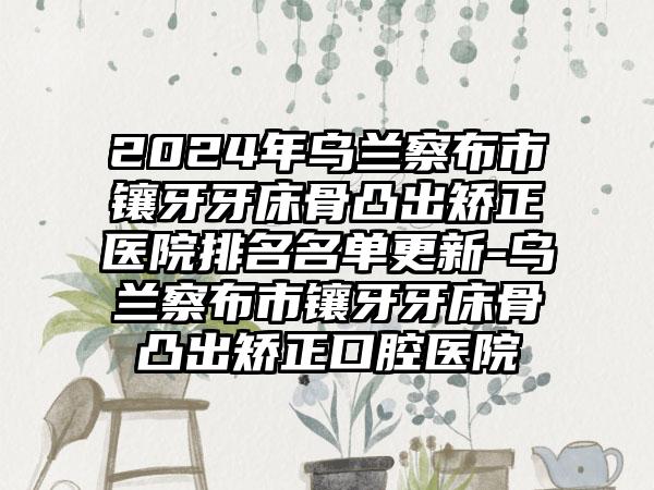 2024年乌兰察布市镶牙牙床骨凸出矫正医院排名名单更新-乌兰察布市镶牙牙床骨凸出矫正口腔医院