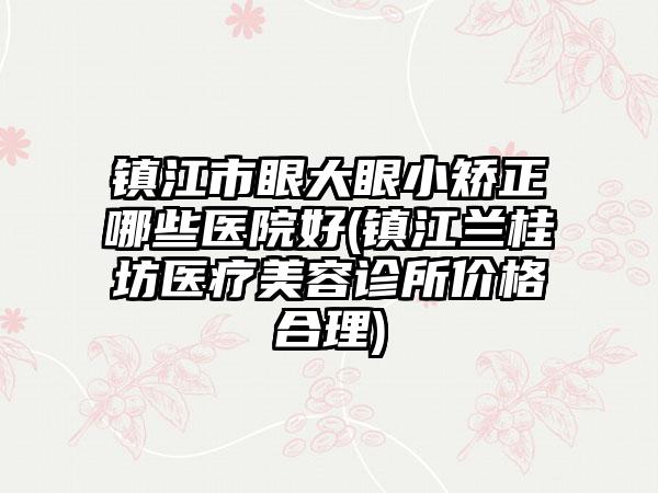 镇江市眼大眼小矫正哪些医院好(镇江兰桂坊医疗美容诊所价格合理)