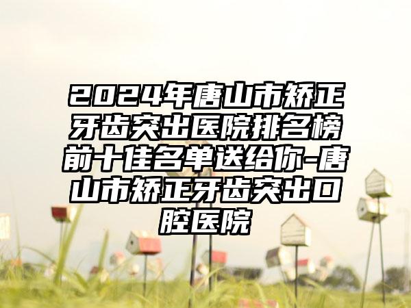 2024年唐山市矫正牙齿突出医院排名榜前十佳名单送给你-唐山市矫正牙齿突出口腔医院