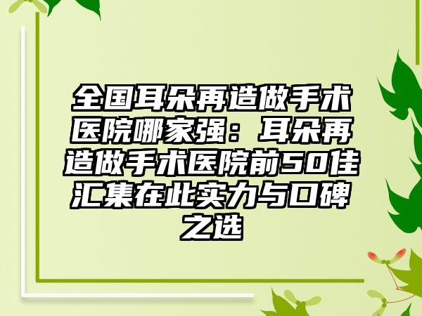 全国耳朵再造做手术医院哪家强：耳朵再造做手术医院前50佳汇集在此实力与口碑之选