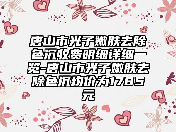 唐山市光子嫩肤去除色沉收费明细详细一览-唐山市光子嫩肤去除色沉均价为1785元