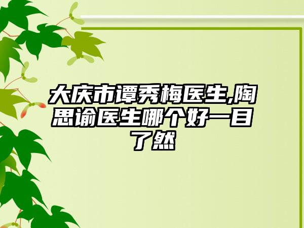 大庆市谭秀梅医生,陶思谕医生哪个好一目了然