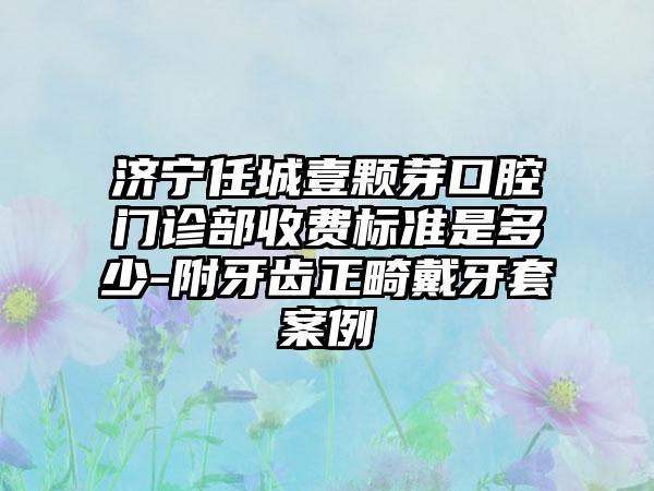 济宁任城壹颗芽口腔门诊部收费标准是多少-附牙齿正畸戴牙套案例