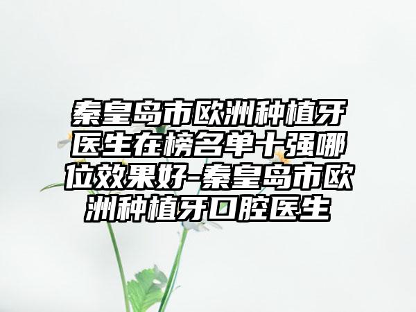 秦皇岛市欧洲种植牙医生在榜名单十强哪位效果好-秦皇岛市欧洲种植牙口腔医生