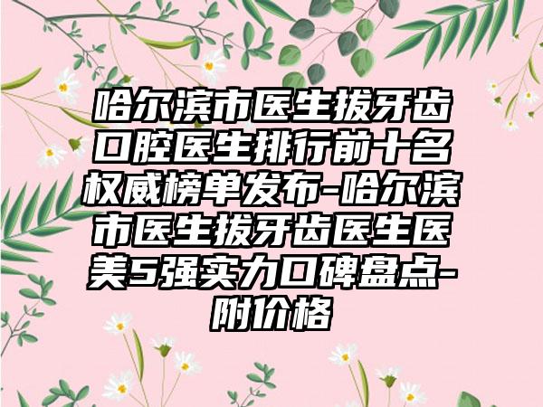 哈尔滨市医生拔牙齿口腔医生排行前十名权威榜单发布-哈尔滨市医生拔牙齿医生医美5强实力口碑盘点-附价格