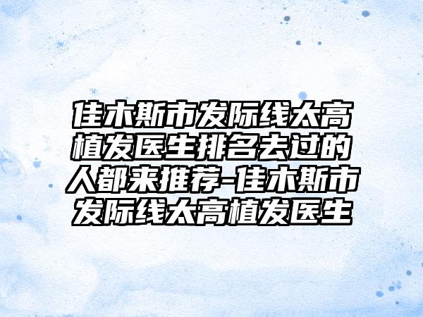 佳木斯市发际线太高植发医生排名去过的人都来推荐-佳木斯市发际线太高植发医生