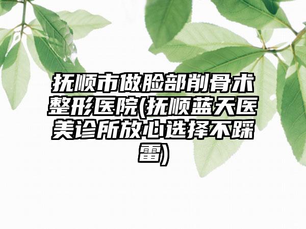 抚顺市做脸部削骨术整形医院(抚顺蓝天医美诊所放心选择不踩雷)