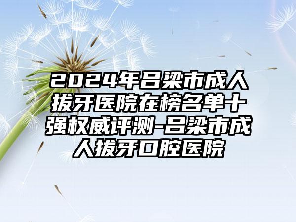 2024年吕梁市成人拔牙医院在榜名单十强权威评测-吕梁市成人拔牙口腔医院