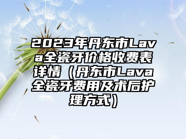 2023年丹东市Lava全瓷牙价格收费表详情（丹东市Lava全瓷牙费用及术后护理方式）