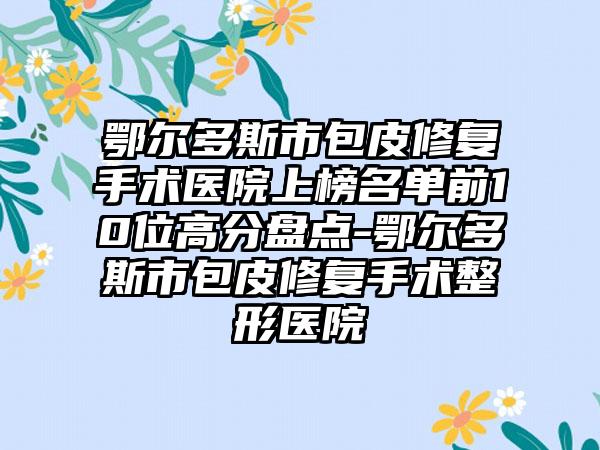 鄂尔多斯市包皮修复手术医院上榜名单前10位高分盘点-鄂尔多斯市包皮修复手术整形医院