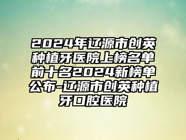 2024年辽源市创英种植牙医院上榜名单前十名2024新榜单公布-辽源市创英种植牙口腔医院